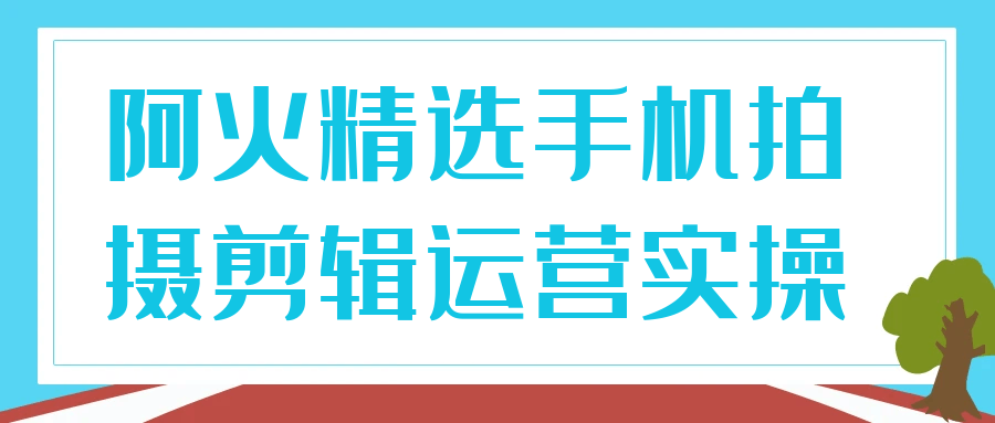 阿火精选手机拍摄剪辑运营实操-大掌鹅智源汇